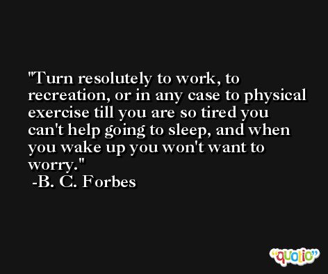 Turn resolutely to work, to recreation, or in any case to physical exercise till you are so tired you can't help going to sleep, and when you wake up you won't want to worry. -B. C. Forbes