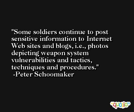 Some soldiers continue to post sensitive information to Internet Web sites and blogs, i.e., photos depicting weapon system vulnerabilities and tactics, techniques and procedures. -Peter Schoomaker