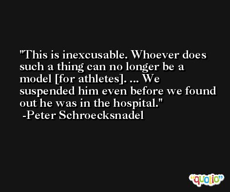 This is inexcusable. Whoever does such a thing can no longer be a model [for athletes]. ... We suspended him even before we found out he was in the hospital. -Peter Schroecksnadel