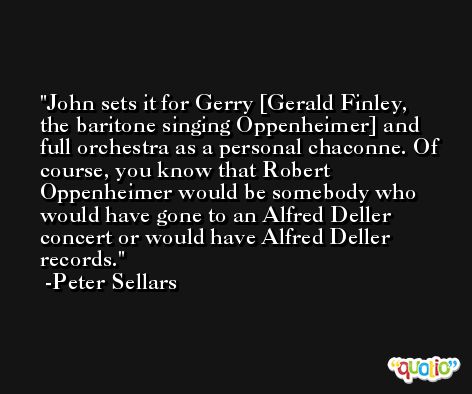 John sets it for Gerry [Gerald Finley, the baritone singing Oppenheimer] and full orchestra as a personal chaconne. Of course, you know that Robert Oppenheimer would be somebody who would have gone to an Alfred Deller concert or would have Alfred Deller records. -Peter Sellars