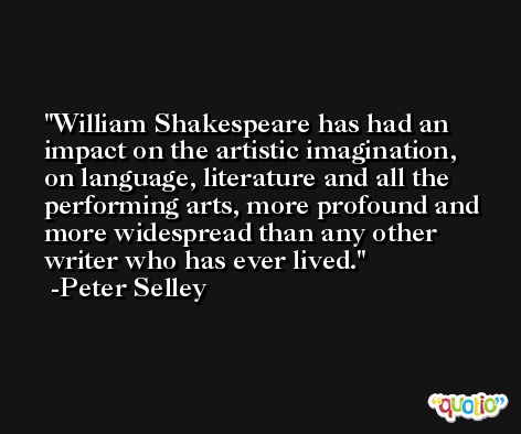 William Shakespeare has had an impact on the artistic imagination, on language, literature and all the performing arts, more profound and more widespread than any other writer who has ever lived. -Peter Selley