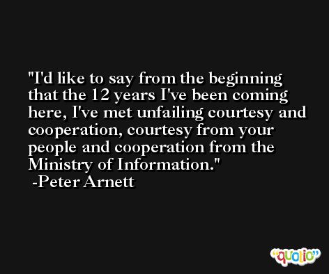 I'd like to say from the beginning that the 12 years I've been coming here, I've met unfailing courtesy and cooperation, courtesy from your people and cooperation from the Ministry of Information. -Peter Arnett