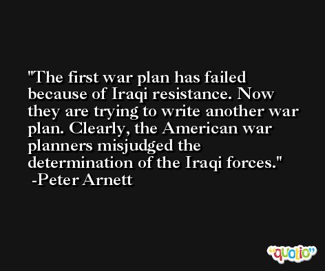 The first war plan has failed because of Iraqi resistance. Now they are trying to write another war plan. Clearly, the American war planners misjudged the determination of the Iraqi forces. -Peter Arnett