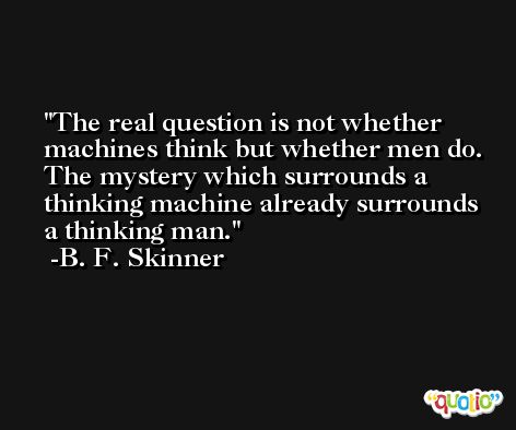The real question is not whether machines think but whether men do. The mystery which surrounds a thinking machine already surrounds a thinking man. -B. F. Skinner