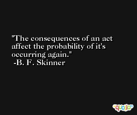 The consequences of an act affect the probability of it's occurring again. -B. F. Skinner