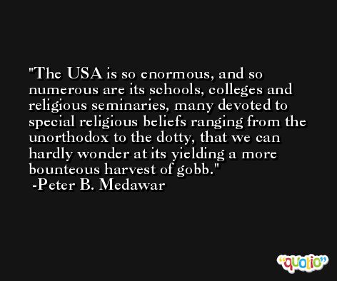 The USA is so enormous, and so numerous are its schools, colleges and religious seminaries, many devoted to special religious beliefs ranging from the unorthodox to the dotty, that we can hardly wonder at its yielding a more bounteous harvest of gobb. -Peter B. Medawar