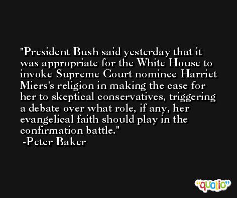President Bush said yesterday that it was appropriate for the White House to invoke Supreme Court nominee Harriet Miers's religion in making the case for her to skeptical conservatives, triggering a debate over what role, if any, her evangelical faith should play in the confirmation battle. -Peter Baker