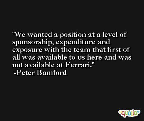 We wanted a position at a level of sponsorship, expenditure and exposure with the team that first of all was available to us here and was not available at Ferrari. -Peter Bamford