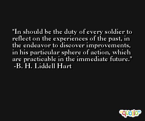 In should be the duty of every soldier to reflect on the experiences of the past, in the endeavor to discover improvements, in his particular sphere of action, which are practicable in the immediate future. -B. H. Liddell Hart