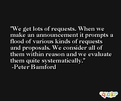 We get lots of requests. When we make an announcement it prompts a flood of various kinds of requests and proposals. We consider all of them within reason and we evaluate them quite systematically. -Peter Bamford