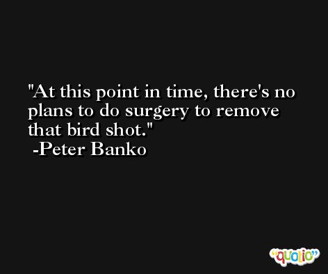 At this point in time, there's no plans to do surgery to remove that bird shot. -Peter Banko