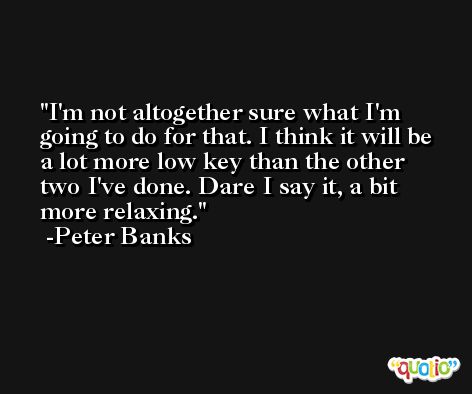 I'm not altogether sure what I'm going to do for that. I think it will be a lot more low key than the other two I've done. Dare I say it, a bit more relaxing. -Peter Banks