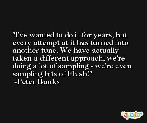 I've wanted to do it for years, but every attempt at it has turned into another tune. We have actually taken a different approach, we're doing a lot of sampling - we're even sampling bits of Flash! -Peter Banks