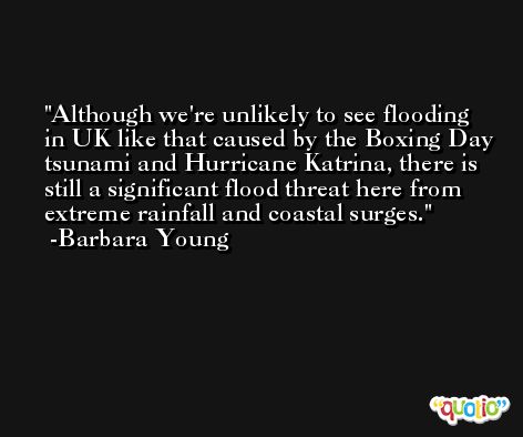 Although we're unlikely to see flooding in UK like that caused by the Boxing Day tsunami and Hurricane Katrina, there is still a significant flood threat here from extreme rainfall and coastal surges. -Barbara Young