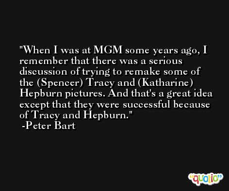 When I was at MGM some years ago, I remember that there was a serious discussion of trying to remake some of the (Spencer) Tracy and (Katharine) Hepburn pictures. And that's a great idea except that they were successful because of Tracy and Hepburn. -Peter Bart