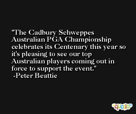 The Cadbury Schweppes Australian PGA Championship celebrates its Centenary this year so it's pleasing to see our top Australian players coming out in force to support the event. -Peter Beattie