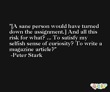 [A sane person would have turned down the assignment.] And all this risk for what? ... To satisfy my selfish sense of curiosity? To write a magazine article? -Peter Stark