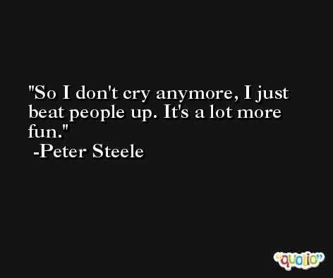 So I don't cry anymore, I just beat people up. It's a lot more fun. -Peter Steele