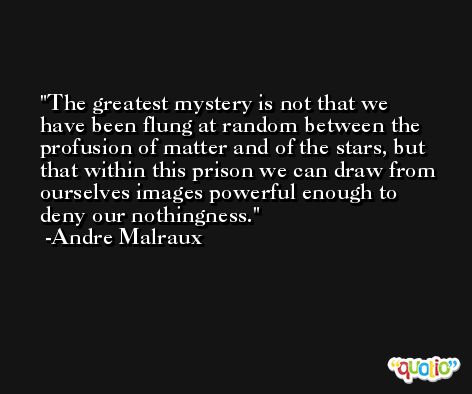 The greatest mystery is not that we have been flung at random between the profusion of matter and of the stars, but that within this prison we can draw from ourselves images powerful enough to deny our nothingness. -Andre Malraux