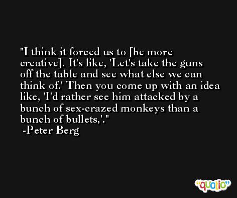 I think it forced us to [be more creative]. It's like, 'Let's take the guns off the table and see what else we can think of.' Then you come up with an idea like, 'I'd rather see him attacked by a bunch of sex-crazed monkeys than a bunch of bullets,'. -Peter Berg