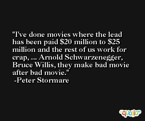 I've done movies where the lead has been paid $20 million to $25 million and the rest of us work for crap, ... Arnold Schwarzenegger, Bruce Willis, they make bad movie after bad movie. -Peter Stormare