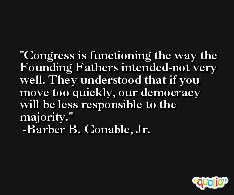 Congress is functioning the way the Founding Fathers intended-not very well. They understood that if you move too quickly, our democracy will be less responsible to the majority. -Barber B. Conable, Jr.