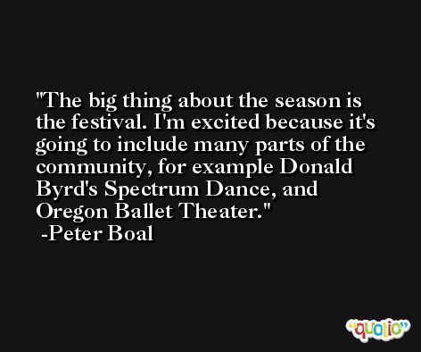 The big thing about the season is the festival. I'm excited because it's going to include many parts of the community, for example Donald Byrd's Spectrum Dance, and Oregon Ballet Theater. -Peter Boal