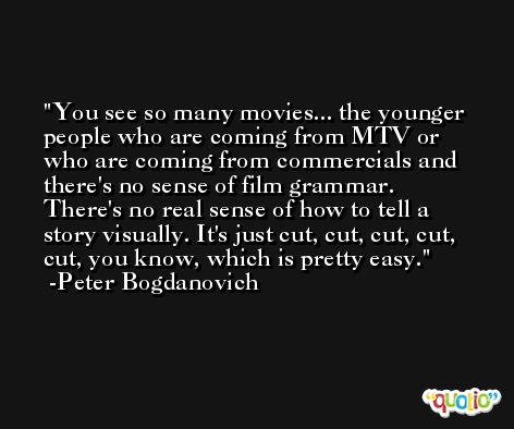 You see so many movies... the younger people who are coming from MTV or who are coming from commercials and there's no sense of film grammar. There's no real sense of how to tell a story visually. It's just cut, cut, cut, cut, cut, you know, which is pretty easy. -Peter Bogdanovich