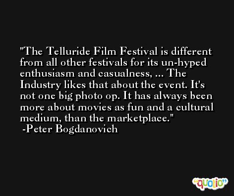 The Telluride Film Festival is different from all other festivals for its un-hyped enthusiasm and casualness, ... The Industry likes that about the event. It's not one big photo op. It has always been more about movies as fun and a cultural medium, than the marketplace. -Peter Bogdanovich