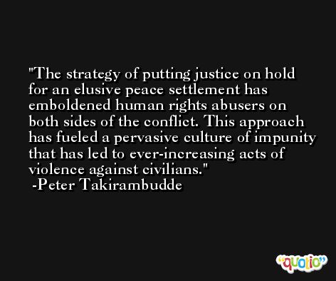 The strategy of putting justice on hold for an elusive peace settlement has emboldened human rights abusers on both sides of the conflict. This approach has fueled a pervasive culture of impunity that has led to ever-increasing acts of violence against civilians. -Peter Takirambudde
