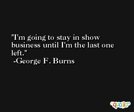 I'm going to stay in show business until I'm the last one left. -George F. Burns