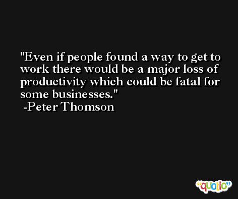 Even if people found a way to get to work there would be a major loss of productivity which could be fatal for some businesses. -Peter Thomson