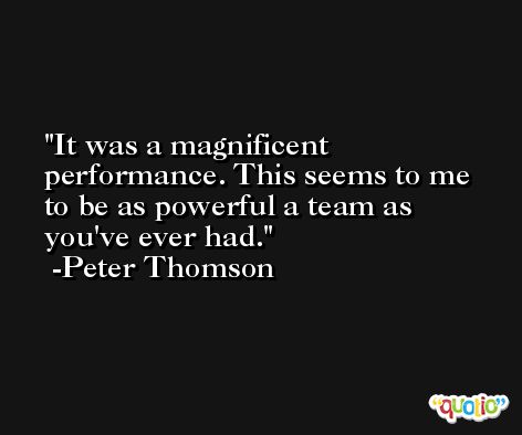 It was a magnificent performance. This seems to me to be as powerful a team as you've ever had. -Peter Thomson