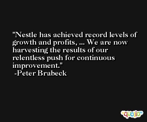Nestle has achieved record levels of growth and profits, ... We are now harvesting the results of our relentless push for continuous improvement. -Peter Brabeck