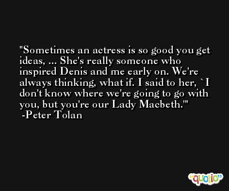 Sometimes an actress is so good you get ideas, ... She's really someone who inspired Denis and me early on. We're always thinking, what if. I said to her, `I don't know where we're going to go with you, but you're our Lady Macbeth.' -Peter Tolan