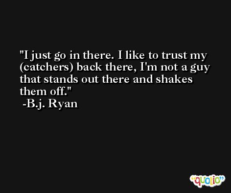I just go in there. I like to trust my (catchers) back there, I'm not a guy that stands out there and shakes them off. -B.j. Ryan