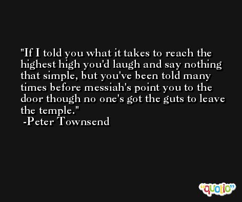 If I told you what it takes to reach the highest high you'd laugh and say nothing that simple, but you've been told many times before messiah's point you to the door though no one's got the guts to leave the temple. -Peter Townsend