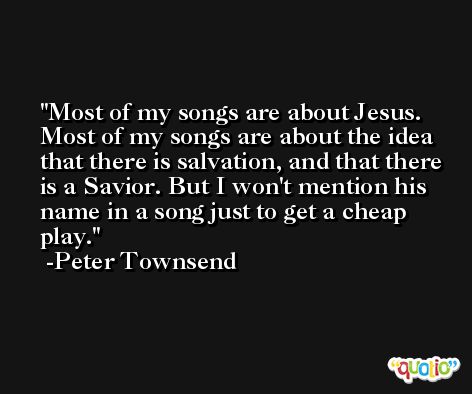Most of my songs are about Jesus. Most of my songs are about the idea that there is salvation, and that there is a Savior. But I won't mention his name in a song just to get a cheap play. -Peter Townsend