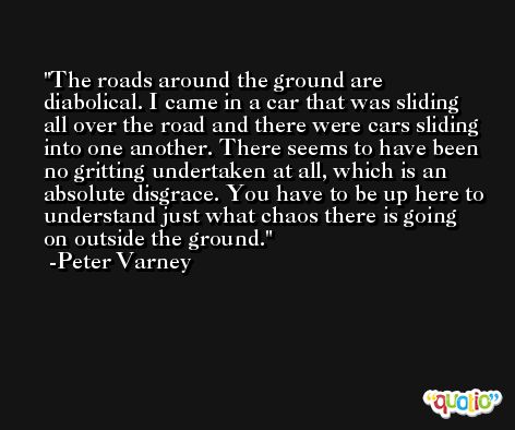 The roads around the ground are diabolical. I came in a car that was sliding all over the road and there were cars sliding into one another. There seems to have been no gritting undertaken at all, which is an absolute disgrace. You have to be up here to understand just what chaos there is going on outside the ground. -Peter Varney