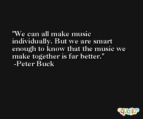 We can all make music individually. But we are smart enough to know that the music we make together is far better. -Peter Buck