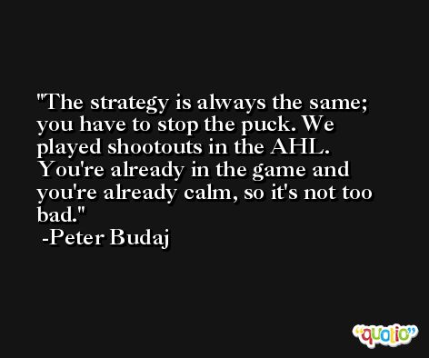 The strategy is always the same; you have to stop the puck. We played shootouts in the AHL. You're already in the game and you're already calm, so it's not too bad. -Peter Budaj