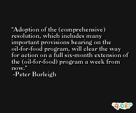 Adoption of the (comprehensive) resolution, which includes many important provisions bearing on the oil-for-food program, will clear the way for action on a full six-month extension of the (oil-for-food) program a week from now. -Peter Burleigh
