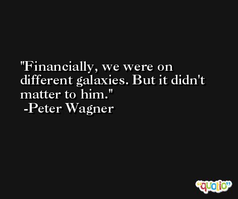 Financially, we were on different galaxies. But it didn't matter to him. -Peter Wagner
