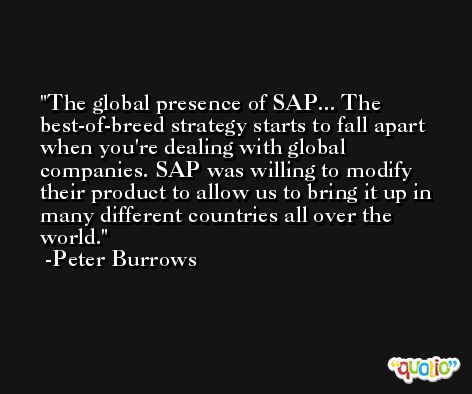The global presence of SAP... The best-of-breed strategy starts to fall apart when you're dealing with global companies. SAP was willing to modify their product to allow us to bring it up in many different countries all over the world. -Peter Burrows