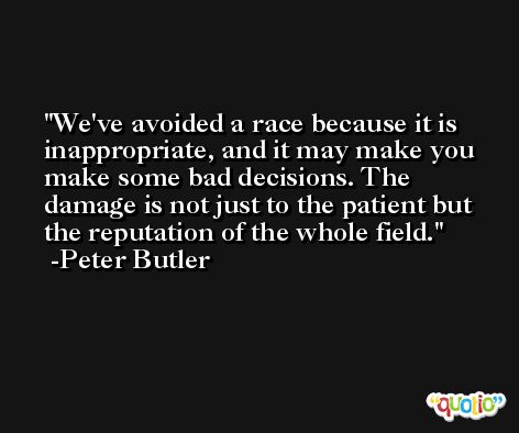 We've avoided a race because it is inappropriate, and it may make you make some bad decisions. The damage is not just to the patient but the reputation of the whole field. -Peter Butler