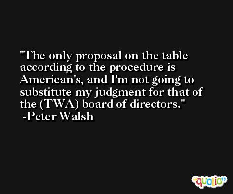 The only proposal on the table according to the procedure is American's, and I'm not going to substitute my judgment for that of the (TWA) board of directors. -Peter Walsh