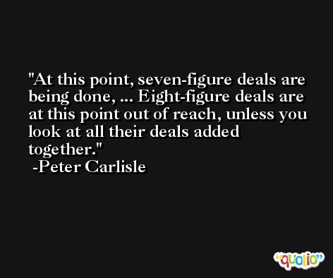 At this point, seven-figure deals are being done, ... Eight-figure deals are at this point out of reach, unless you look at all their deals added together. -Peter Carlisle