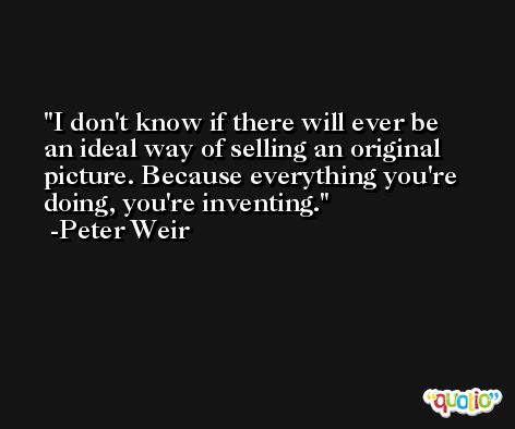 I don't know if there will ever be an ideal way of selling an original picture. Because everything you're doing, you're inventing. -Peter Weir