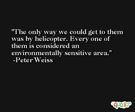 The only way we could get to them was by helicopter. Every one of them is considered an environmentally sensitive area. -Peter Weiss