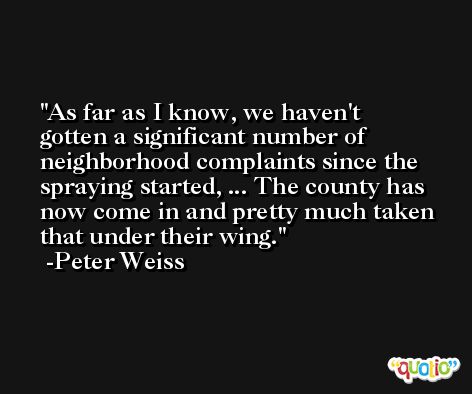 As far as I know, we haven't gotten a significant number of neighborhood complaints since the spraying started, ... The county has now come in and pretty much taken that under their wing. -Peter Weiss